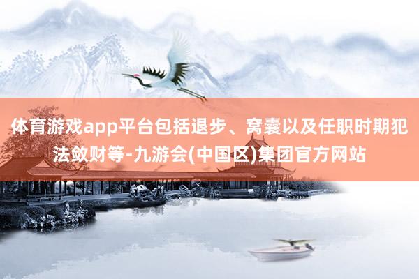 体育游戏app平台包括退步、窝囊以及任职时期犯法敛财等-九游会(中国区)集团官方网站