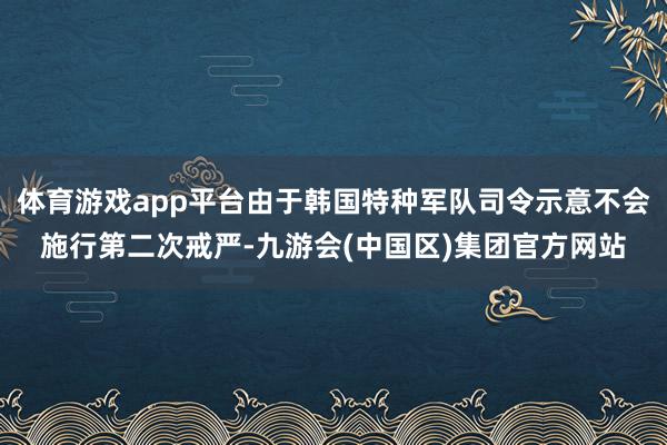 体育游戏app平台由于韩国特种军队司令示意不会施行第二次戒严-九游会(中国区)集团官方网站