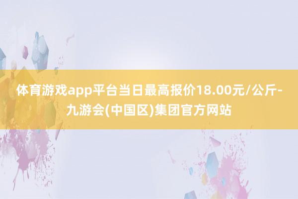 体育游戏app平台当日最高报价18.00元/公斤-九游会(中国区)集团官方网站