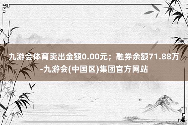 九游会体育卖出金额0.00元;融券余额71.88万-九游会(中国区)集团官方网站