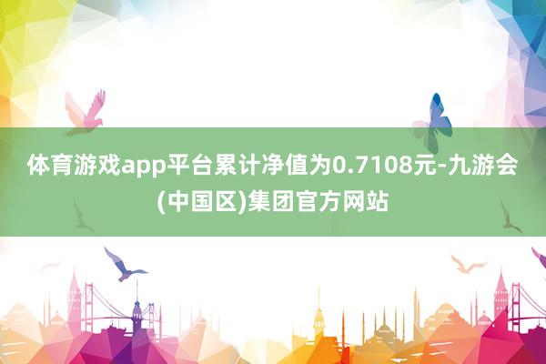 体育游戏app平台累计净值为0.7108元-九游会(中国区)集团官方网站