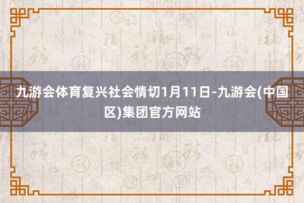 九游会体育复兴社会情切 1月11日-九游会(中国区)集团官方网站