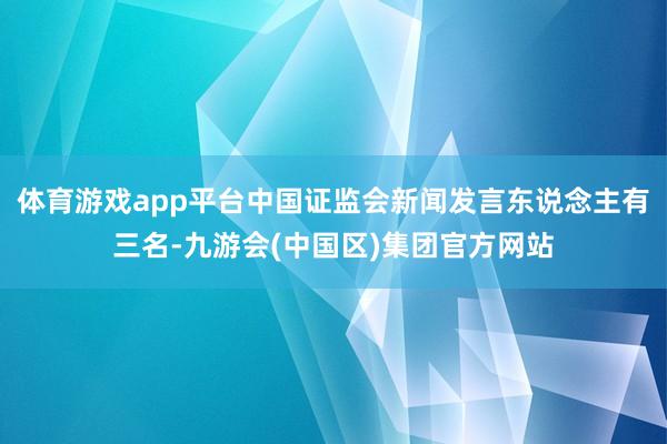 体育游戏app平台中国证监会新闻发言东说念主有三名-九游会(中国区)集团官方网站