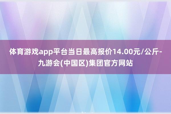体育游戏app平台当日最高报价14.00元/公斤-九游会(中国区)集团官方网站