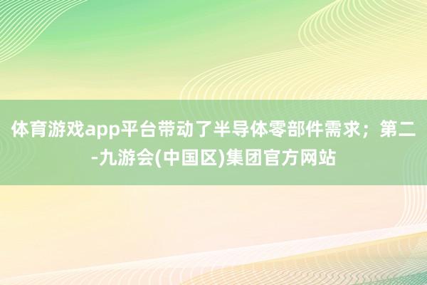 体育游戏app平台带动了半导体零部件需求；第二-九游会(中国区)集团官方网站
