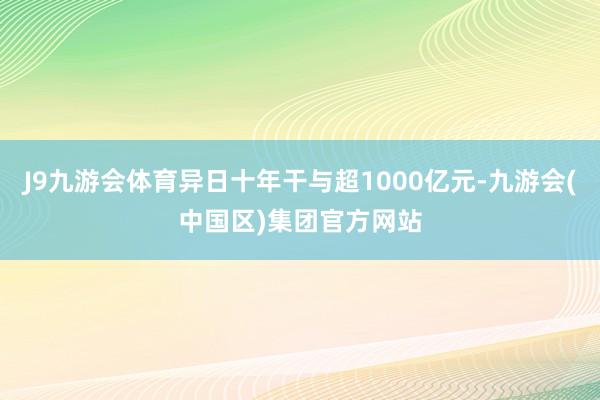 J9九游会体育异日十年干与超1000亿元-九游会(中国区)集团官方网站