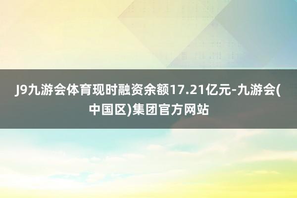 J9九游会体育现时融资余额17.21亿元-九游会(中国区)集团官方网站