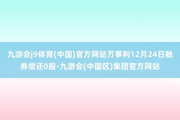 九游会j9体育(中国)官方网站万事利12月24日融券偿还0股-九游会(中国区)集团官方网站