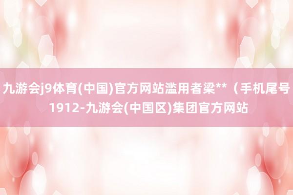 九游会j9体育(中国)官方网站滥用者梁**（手机尾号 1912-九游会(中国区)集团官方网站