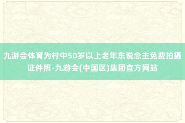 九游会体育为村中50岁以上老年东说念主免费拍摄证件照-九游会(中国区)集团官方网站