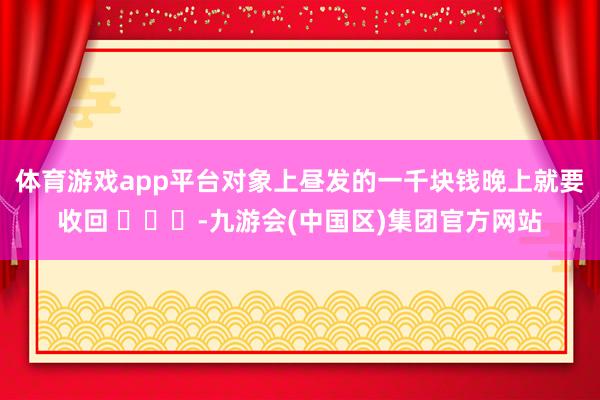 体育游戏app平台对象上昼发的一千块钱晚上就要收回 ​​​-九游会(中国区)集团官方网站