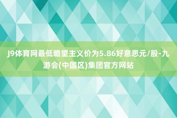 J9体育网最低瞻望主义价为5.86好意思元/股-九游会(中国区)集团官方网站
