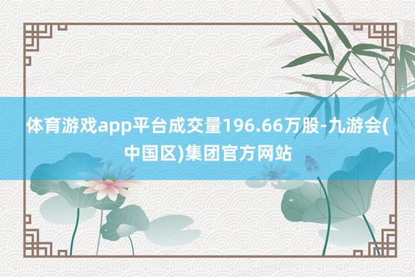 体育游戏app平台成交量196.66万股-九游会(中国区)集团官方网站