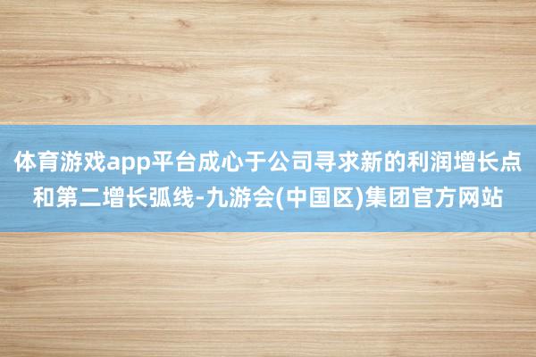 体育游戏app平台成心于公司寻求新的利润增长点和第二增长弧线-九游会(中国区)集团官方网站