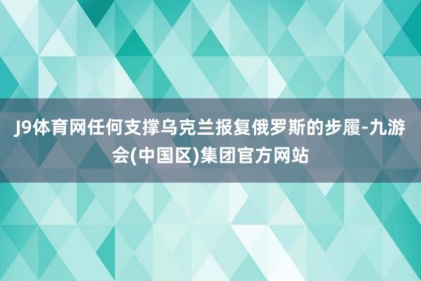 J9体育网任何支撑乌克兰报复俄罗斯的步履-九游会(中国区)集团官方网站
