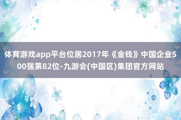 体育游戏app平台位居2017年《金钱》中国企业500强第82位-九游会(中国区)集团官方网站