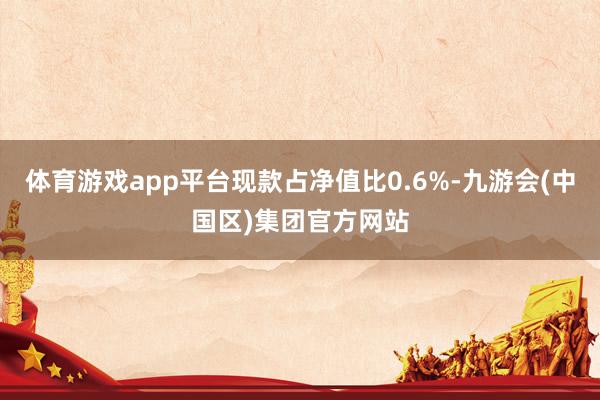 体育游戏app平台现款占净值比0.6%-九游会(中国区)集团官方网站