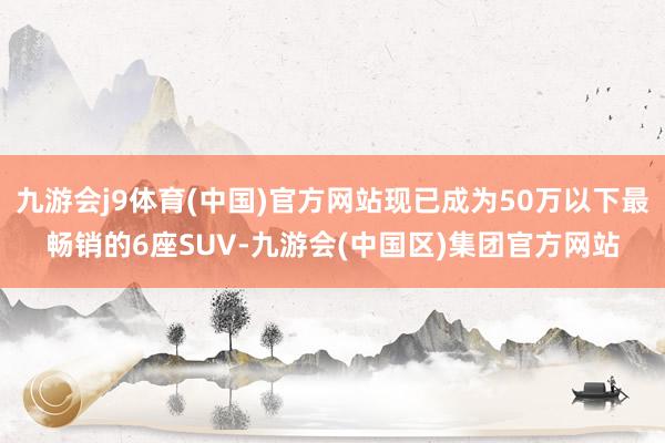 九游会j9体育(中国)官方网站现已成为50万以下最畅销的6座SUV-九游会(中国区)集团官方网站