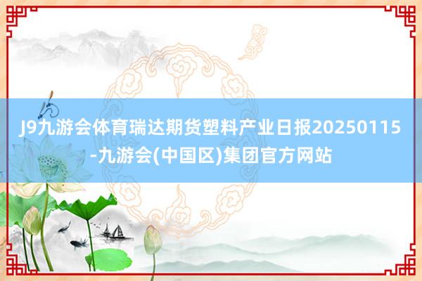 J9九游会体育瑞达期货塑料产业日报20250115-九游会(中国区)集团官方网站