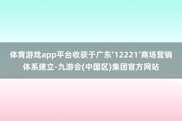 体育游戏app平台收获于广东‘12221’商场营销体系建立-九游会(中国区)集团官方网站