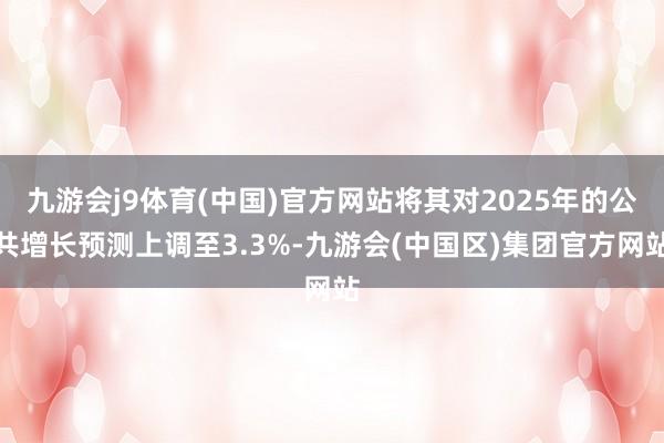 九游会j9体育(中国)官方网站将其对2025年的公共增长预测上调至3.3%-九游会(中国区)集团官方网站