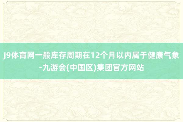 J9体育网一般库存周期在12个月以内属于健康气象-九游会(中国区)集团官方网站