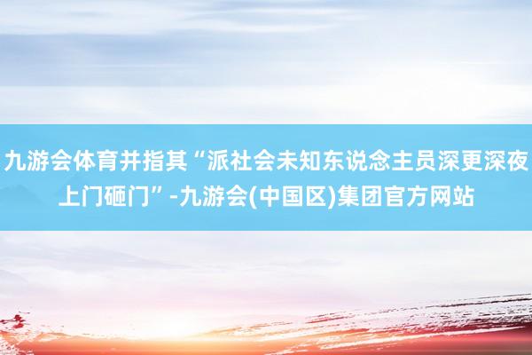 九游会体育并指其“派社会未知东说念主员深更深夜上门砸门”-九游会(中国区)集团官方网站