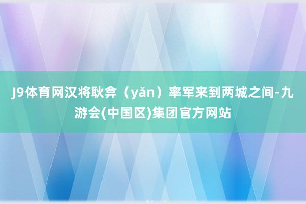 J9体育网汉将耿弇（yǎn）率军来到两城之间-九游会(中国区)集团官方网站