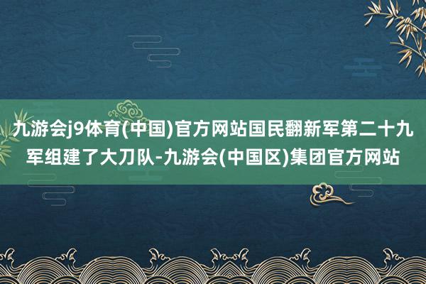 九游会j9体育(中国)官方网站国民翻新军第二十九军组建了大刀队-九游会(中国区)集团官方网站