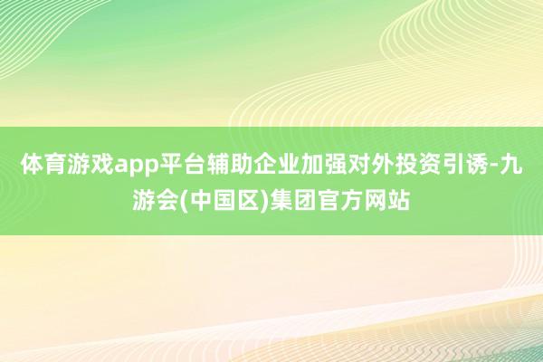体育游戏app平台辅助企业加强对外投资引诱-九游会(中国区)集团官方网站