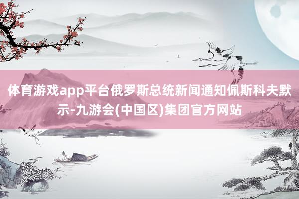 体育游戏app平台俄罗斯总统新闻通知佩斯科夫默示-九游会(中国区)集团官方网站