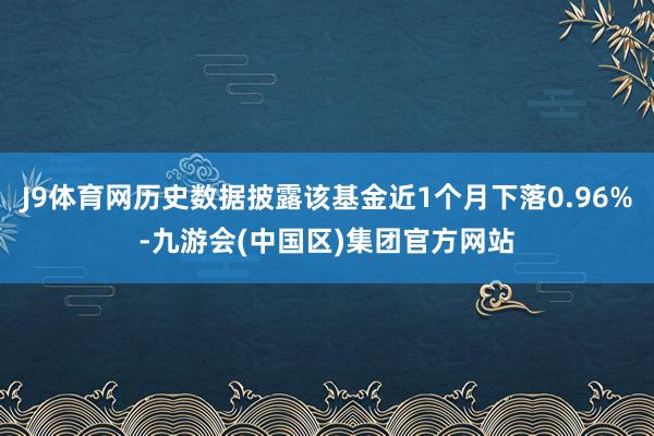 J9体育网历史数据披露该基金近1个月下落0.96%-九游会(中国区)集团官方网站