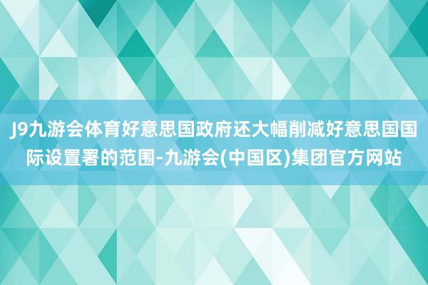 J9九游会体育好意思国政府还大幅削减好意思国国际设置署的范围-九游会(中国区)集团官方网站