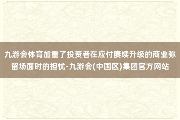 九游会体育加重了投资者在应付赓续升级的商业弥留场面时的担忧-九游会(中国区)集团官方网站