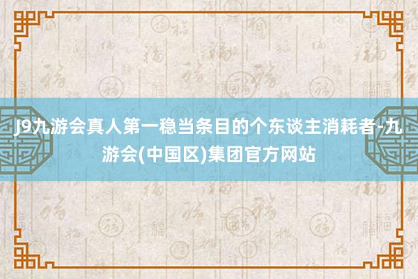 J9九游会真人第一稳当条目的个东谈主消耗者-九游会(中国区)集团官方网站