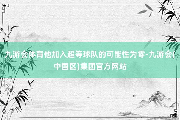 九游会体育他加入超等球队的可能性为零-九游会(中国区)集团官方网站