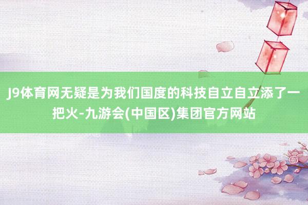 J9体育网无疑是为我们国度的科技自立自立添了一把火-九游会(中国区)集团官方网站
