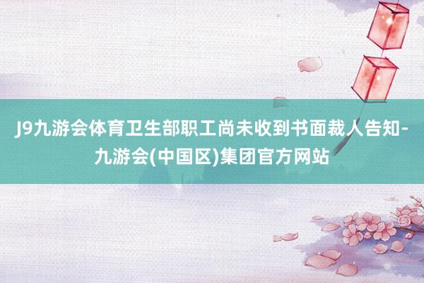 J9九游会体育卫生部职工尚未收到书面裁人告知-九游会(中国区)集团官方网站