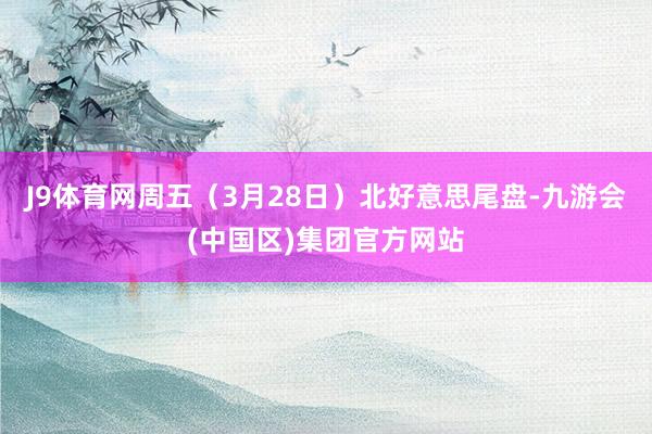 J9体育网周五（3月28日）北好意思尾盘-九游会(中国区)集团官方网站