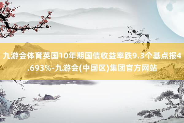 九游会体育英国10年期国债收益率跌9.3个基点报4.693%-九游会(中国区)集团官方网站