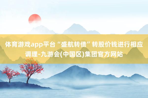 体育游戏app平台“盛航转债”转股价钱进行相应调理-九游会(中国区)集团官方网站