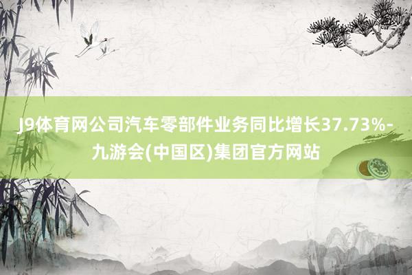 J9体育网公司汽车零部件业务同比增长37.73%-九游会(中国区)集团官方网站