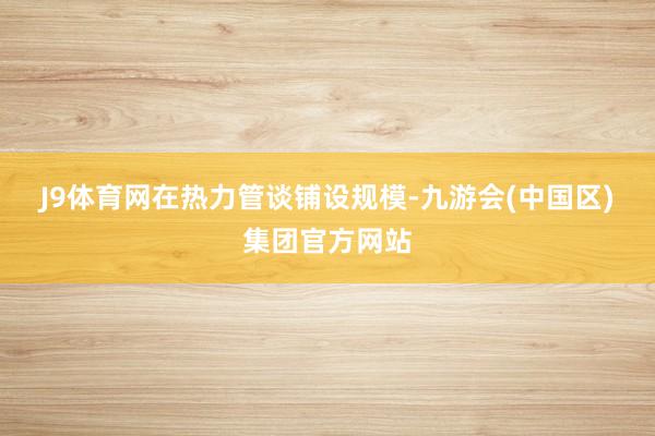 J9体育网　　在热力管谈铺设规模-九游会(中国区)集团官方网站