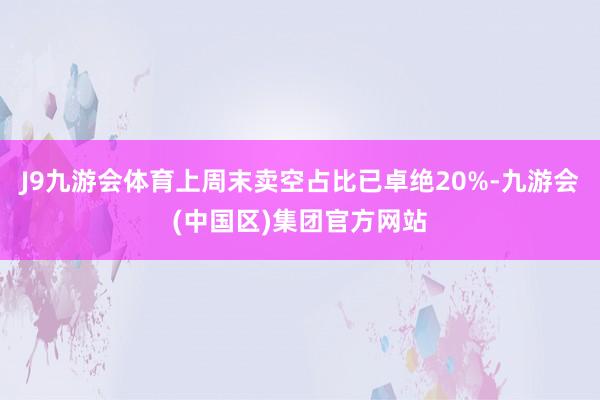 J9九游会体育上周末卖空占比已卓绝20%-九游会(中国区)集团官方网站