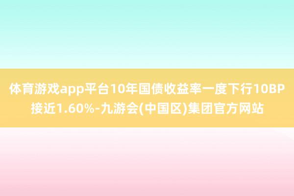 体育游戏app平台10年国债收益率一度下行10BP接近1.60%-九游会(中国区)集团官方网站