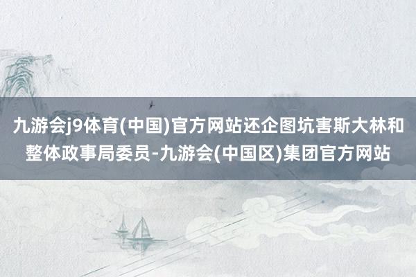 九游会j9体育(中国)官方网站还企图坑害斯大林和整体政事局委员-九游会(中国区)集团官方网站