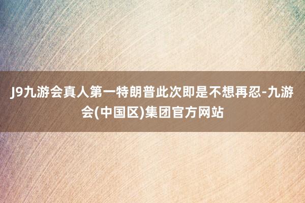 J9九游会真人第一特朗普此次即是不想再忍-九游会(中国区)集团官方网站