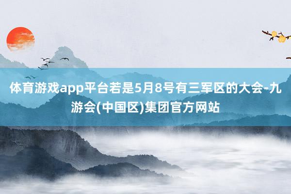 体育游戏app平台若是5月8号有三军区的大会-九游会(中国区)集团官方网站