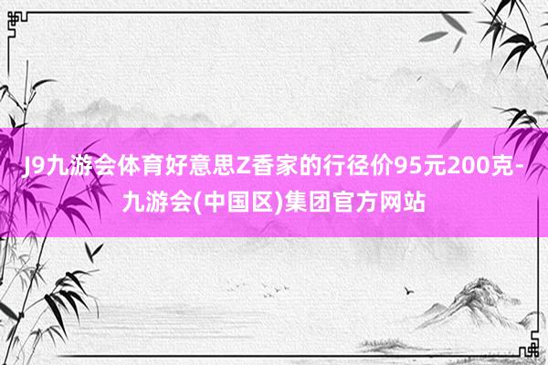 J9九游会体育好意思Z香家的行径价95元200克-九游会(中国区)集团官方网站