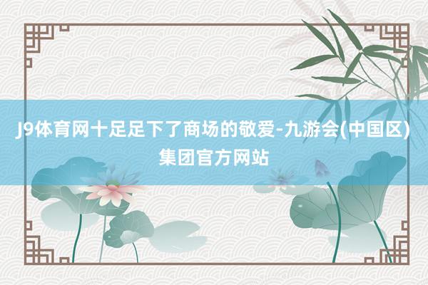 J9体育网十足足下了商场的敬爱-九游会(中国区)集团官方网站